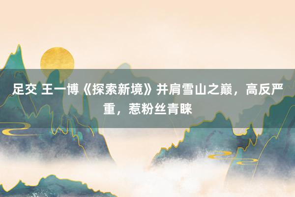 足交 王一博《探索新境》并肩雪山之巅，高反严重，惹粉丝青睐