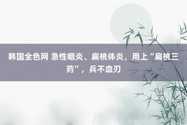 韩国全色网 急性咽炎、扁桃体炎，用上“扁桃三药”，兵不血刃