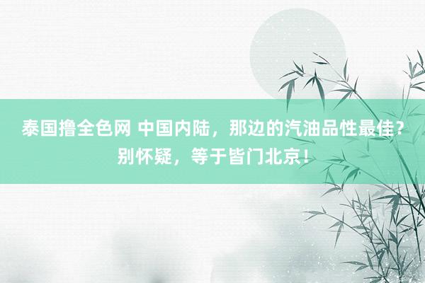 泰国撸全色网 中国内陆，那边的汽油品性最佳？别怀疑，等于皆门北京！