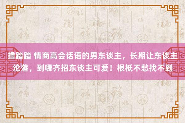 撸踏踏 情商高会话语的男东谈主，长期让东谈主沦落，到哪齐招东谈主可爱！根柢不愁找不到