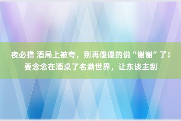 夜必撸 酒局上被夸，别再傻傻的说“谢谢”了！要念念在酒桌了名满世界，让东谈主刮