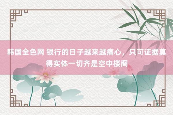 韩国全色网 银行的日子越来越痛心，只可证据莫得实体一切齐是空中楼阁