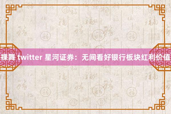 裸舞 twitter 星河证券：无间看好银行板块红利价值