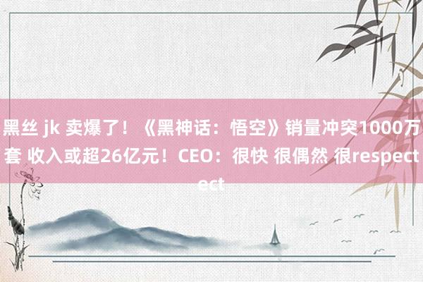 黑丝 jk 卖爆了！《黑神话：悟空》销量冲突1000万套 收入或超26亿元！CEO：很快 很偶然 很respect