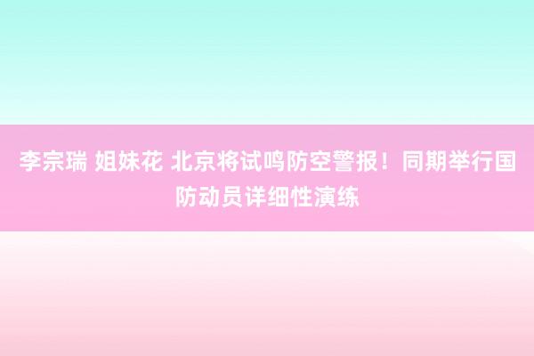 李宗瑞 姐妹花 北京将试鸣防空警报！同期举行国防动员详细性演练