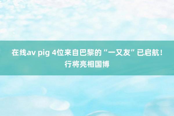 在线av pig 4位来自巴黎的“一又友”已启航！行将亮相国博