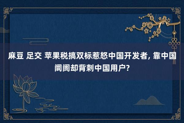 麻豆 足交 苹果税搞双标惹怒中国开发者， 靠中国阛阓却背刺中国用户?