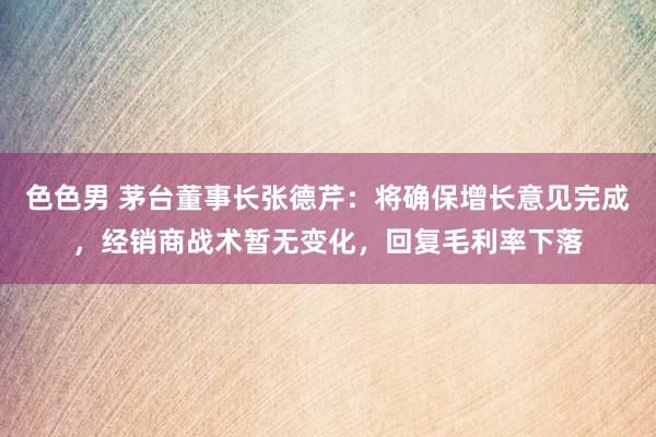 色色男 茅台董事长张德芹：将确保增长意见完成，经销商战术暂无变化，回复毛利率下落