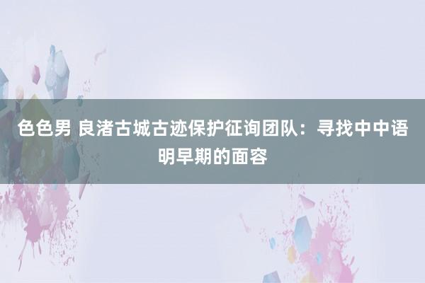 色色男 良渚古城古迹保护征询团队：寻找中中语明早期的面容