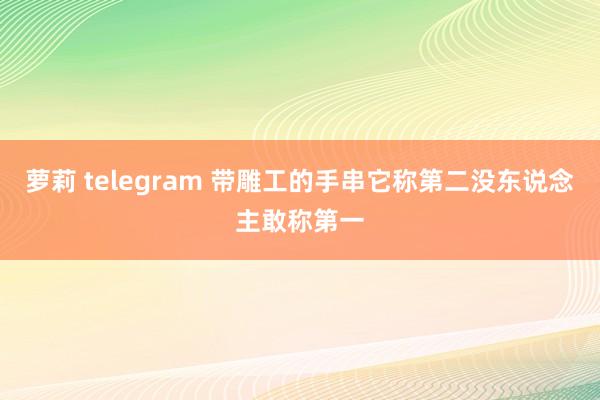 萝莉 telegram 带雕工的手串它称第二没东说念主敢称第一