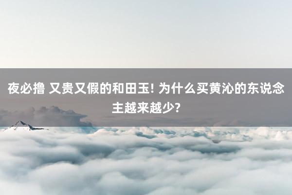 夜必撸 又贵又假的和田玉! 为什么买黄沁的东说念主越来越少?