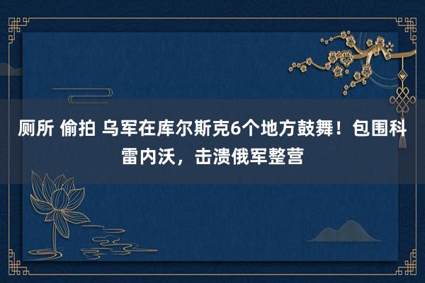 厕所 偷拍 乌军在库尔斯克6个地方鼓舞！包围科雷内沃，击溃俄军整营