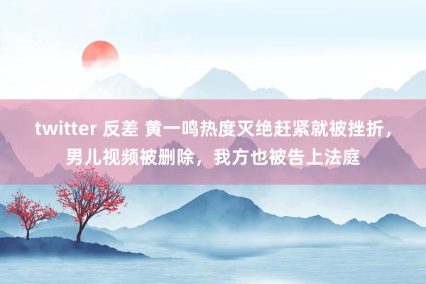 twitter 反差 黄一鸣热度灭绝赶紧就被挫折，男儿视频被删除，我方也被告上法庭