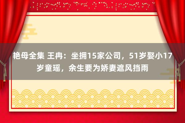 艳母全集 王冉：坐拥15家公司，51岁娶小17岁童瑶，余生要为娇妻遮风挡雨