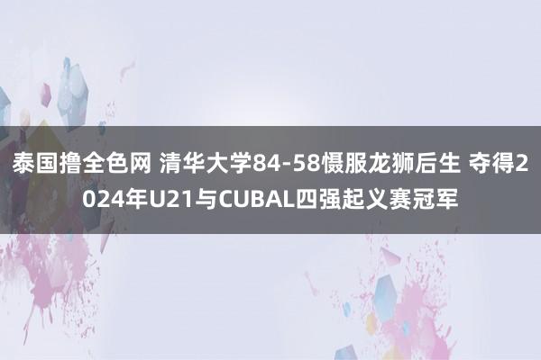 泰国撸全色网 清华大学84-58慑服龙狮后生 夺得2024年U21与CUBAL四强起义赛冠军