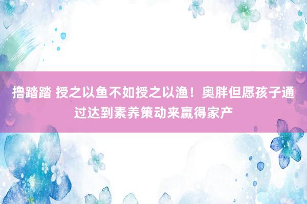 撸踏踏 授之以鱼不如授之以渔！奥胖但愿孩子通过达到素养策动来赢得家产