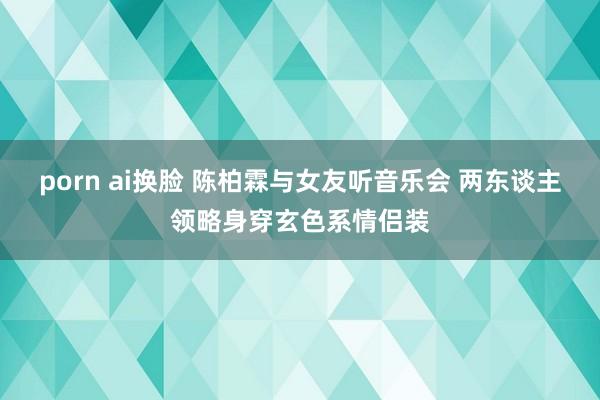 porn ai换脸 陈柏霖与女友听音乐会 两东谈主领略身穿玄色系情侣装