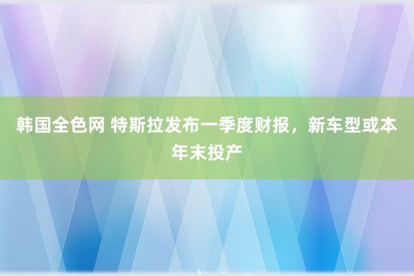 韩国全色网 特斯拉发布一季度财报，新车型或本年末投产