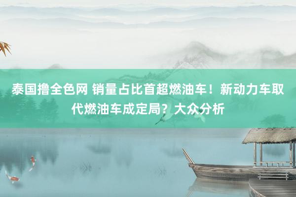 泰国撸全色网 销量占比首超燃油车！新动力车取代燃油车成定局？大众分析