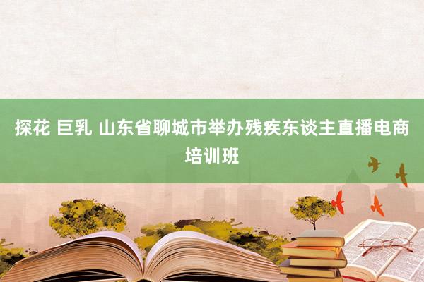 探花 巨乳 山东省聊城市举办残疾东谈主直播电商培训班