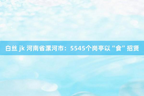 白丝 jk 河南省漯河市：5545个岗亭以“食”招贤