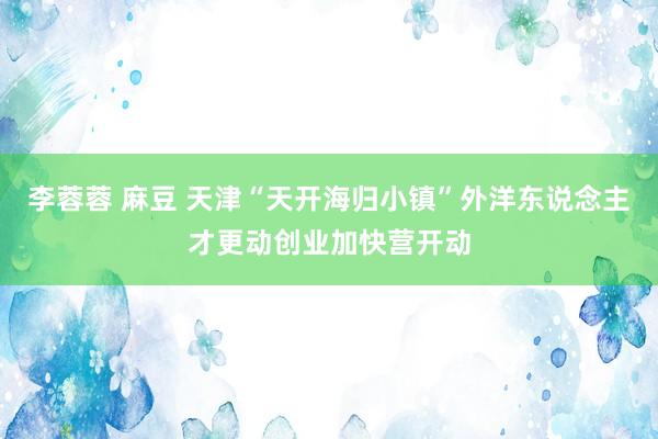 李蓉蓉 麻豆 天津“天开海归小镇”外洋东说念主才更动创业加快营开动