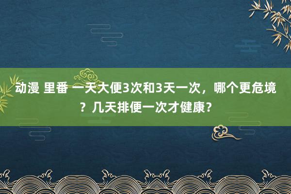 动漫 里番 一天大便3次和3天一次，哪个更危境？几天排便一次才健康？