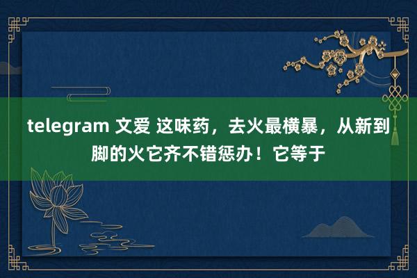 telegram 文爱 这味药，去火最横暴，从新到脚的火它齐不错惩办！它等于