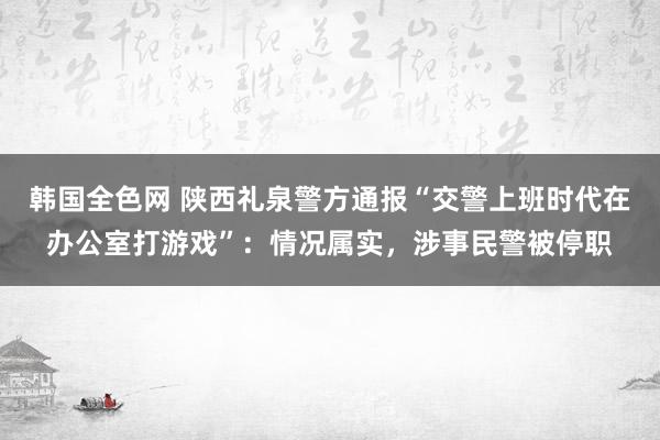 韩国全色网 陕西礼泉警方通报“交警上班时代在办公室打游戏”：情况属实，涉事民警被停职