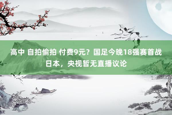 高中 自拍偷拍 付费9元？国足今晚18强赛首战日本，央视暂无直播议论