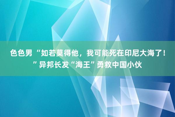 色色男 “如若莫得他，我可能死在印尼大海了！”异邦长发“海王”勇救中国小伙