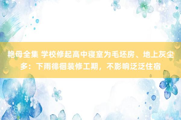 艳母全集 学校修起高中寝室为毛坯房、地上灰尘多：下雨徘徊装修工期，不影响泛泛住宿