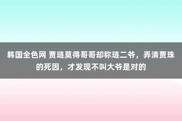 韩国全色网 贾琏莫得哥哥却称琏二爷，弄清贾珠的死因，才发现不叫大爷是对的