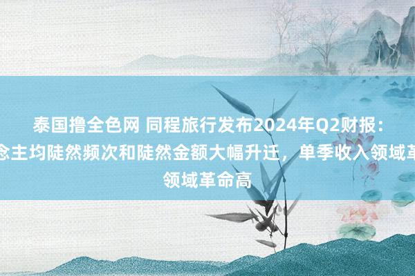 泰国撸全色网 同程旅行发布2024年Q2财报：东说念主均陡然频次和陡然金额大幅升迁，单季收入领域革命高