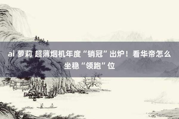 ai 萝莉 超薄烟机年度“销冠”出炉！看华帝怎么坐稳“领跑”位