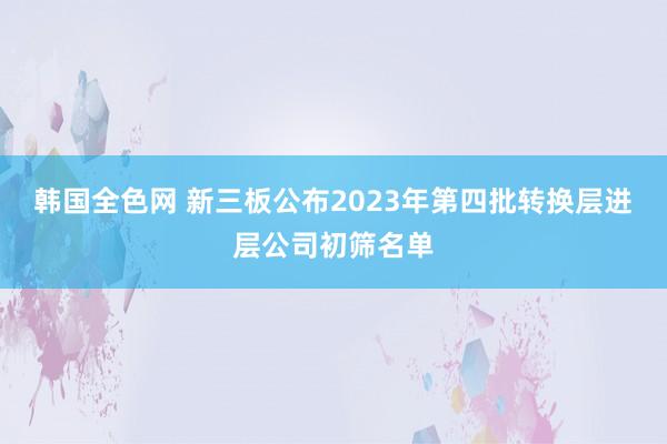 韩国全色网 新三板公布2023年第四批转换层进层公司初筛名单