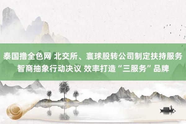 泰国撸全色网 北交所、寰球股转公司制定扶持服务智商抽象行动决议 效率打造“三服务”品牌