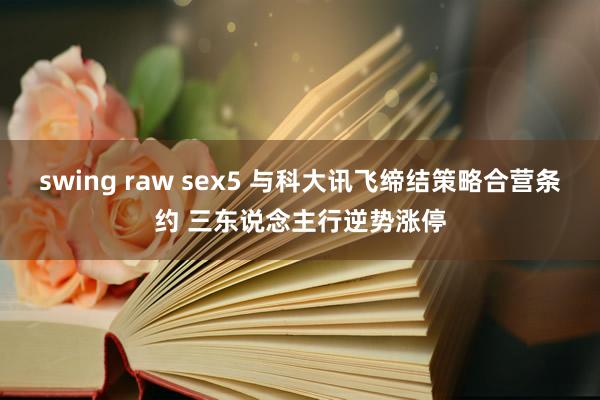 swing raw sex5 与科大讯飞缔结策略合营条约 三东说念主行逆势涨停