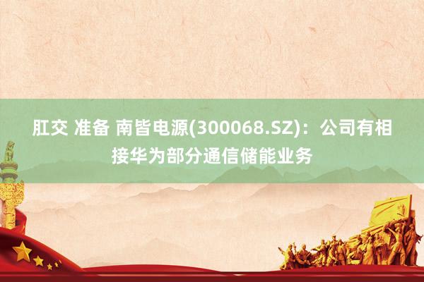 肛交 准备 南皆电源(300068.SZ)：公司有相接华为部分通信储能业务