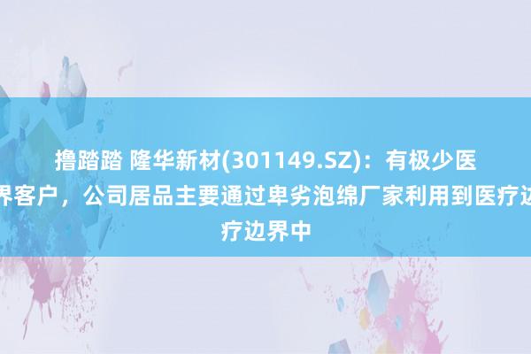 撸踏踏 隆华新材(301149.SZ)：有极少医疗边界客户，公司居品主要通过卑劣泡绵厂家利用到医疗边界中