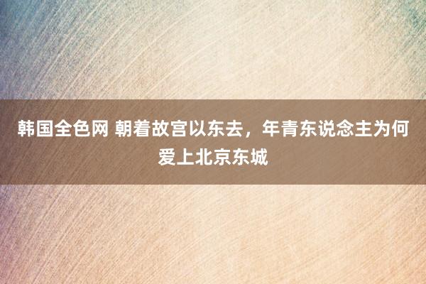 韩国全色网 朝着故宫以东去，年青东说念主为何爱上北京东城