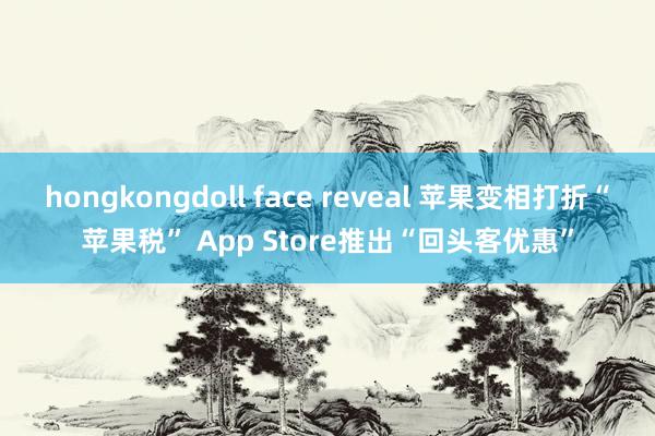 hongkongdoll face reveal 苹果变相打折“苹果税” App Store推出“回头客优惠”