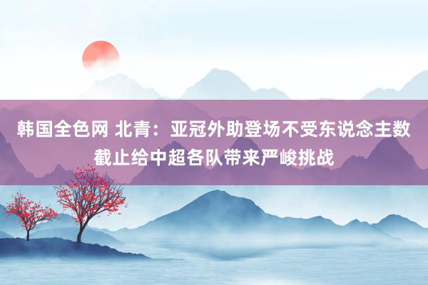 韩国全色网 北青：亚冠外助登场不受东说念主数截止给中超各队带来严峻挑战