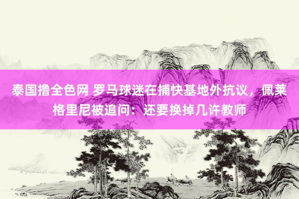 泰国撸全色网 罗马球迷在捕快基地外抗议，佩莱格里尼被追问：还要换掉几许教师