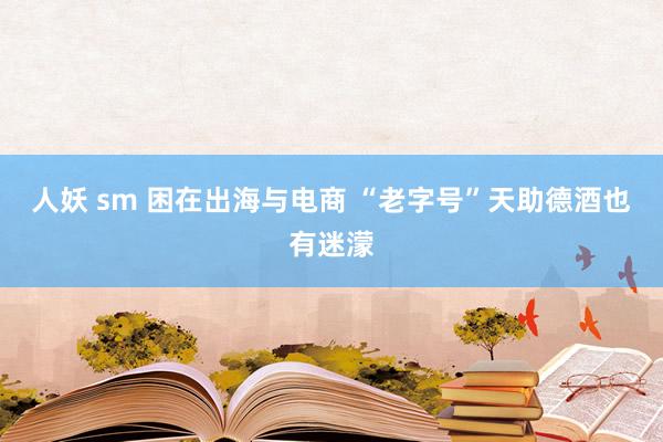 人妖 sm 困在出海与电商 “老字号”天助德酒也有迷濛