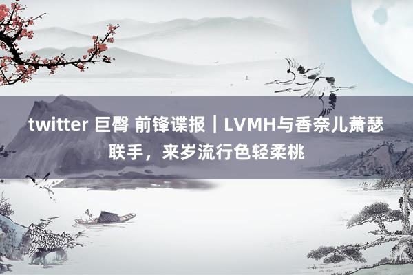 twitter 巨臀 前锋谍报｜LVMH与香奈儿萧瑟联手，来岁流行色轻柔桃