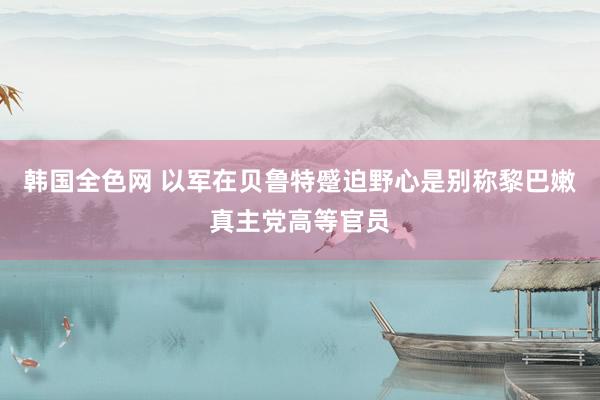 韩国全色网 以军在贝鲁特蹙迫野心是别称黎巴嫩真主党高等官员