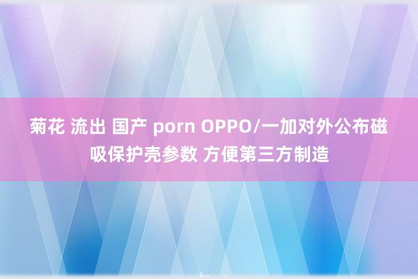 菊花 流出 国产 porn OPPO/一加对外公布磁吸保护壳参数 方便第三方制造