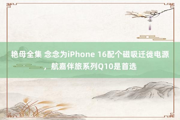 艳母全集 念念为iPhone 16配个磁吸迁徙电源，航嘉伴旅系列Q10是首选