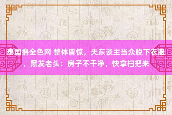 泰国撸全色网 整体皆惊，夫东谈主当众脱下衣服，黑发老头：房子不干净，快拿扫把来